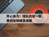 IM电竞下载-齐心协力！球队团结一致，再创佳绩破茧成蝶的简单介绍